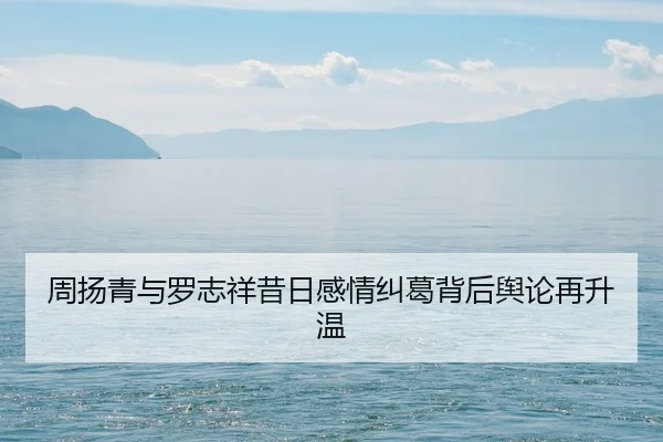 周扬青与罗志祥昔日感情纠葛背后舆论再升温
