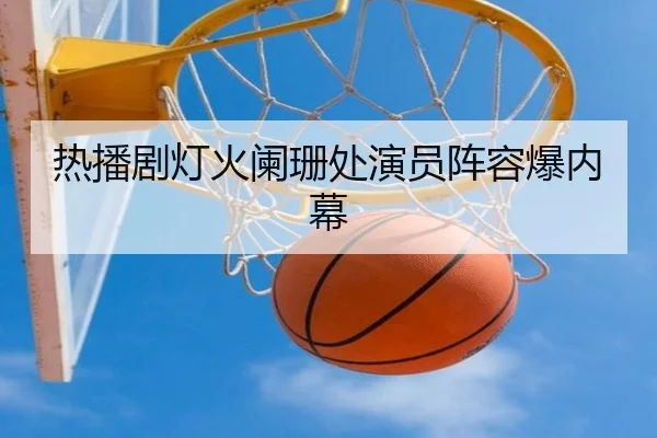 热播剧灯火阑珊处演员阵容爆内幕